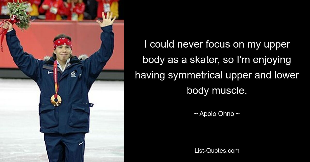 I could never focus on my upper body as a skater, so I'm enjoying having symmetrical upper and lower body muscle. — © Apolo Ohno