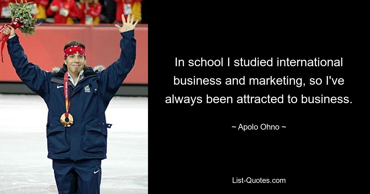 In school I studied international business and marketing, so I've always been attracted to business. — © Apolo Ohno