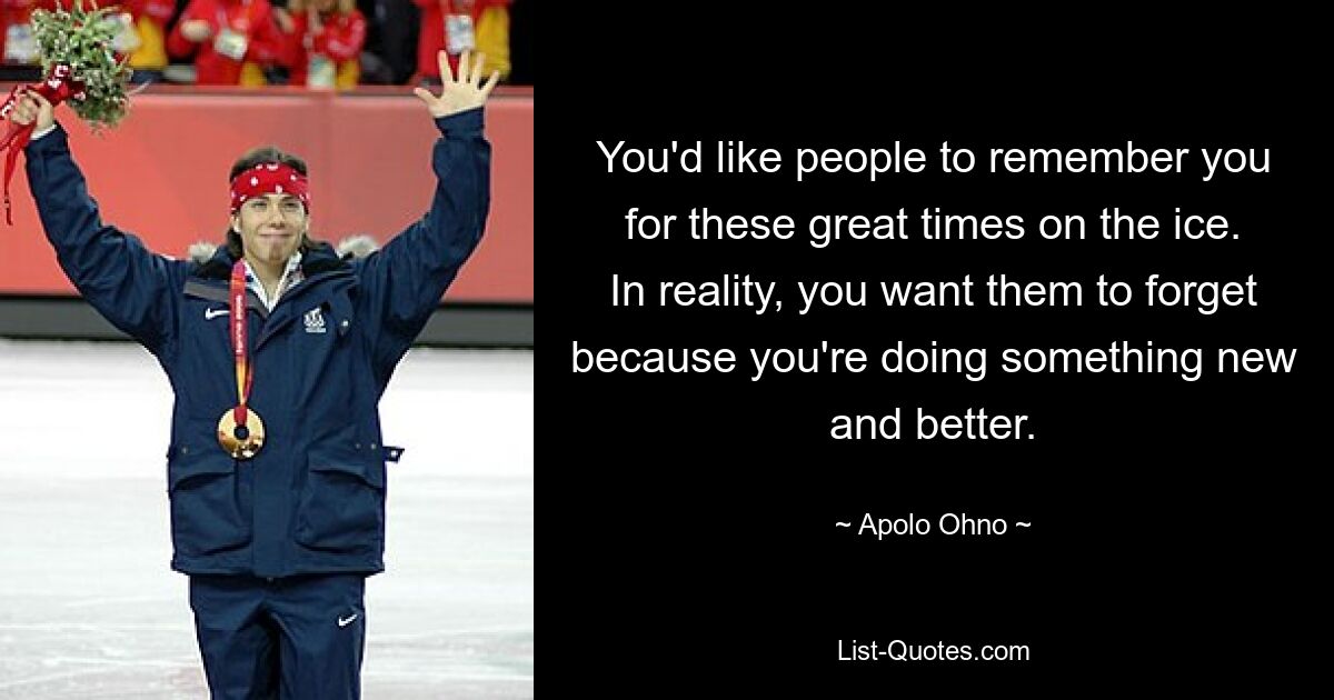 You'd like people to remember you for these great times on the ice. In reality, you want them to forget because you're doing something new and better. — © Apolo Ohno