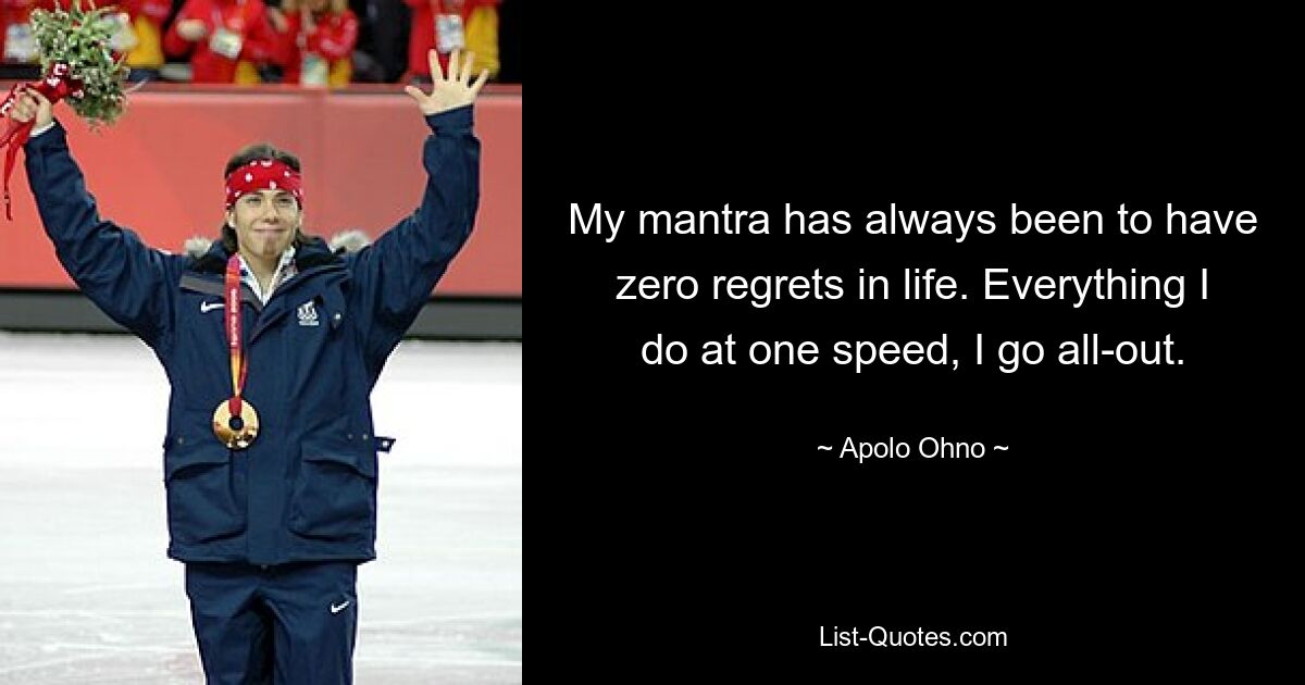 My mantra has always been to have zero regrets in life. Everything I do at one speed, I go all-out. — © Apolo Ohno