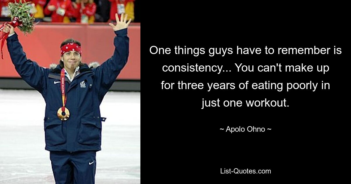 One things guys have to remember is consistency... You can't make up for three years of eating poorly in just one workout. — © Apolo Ohno