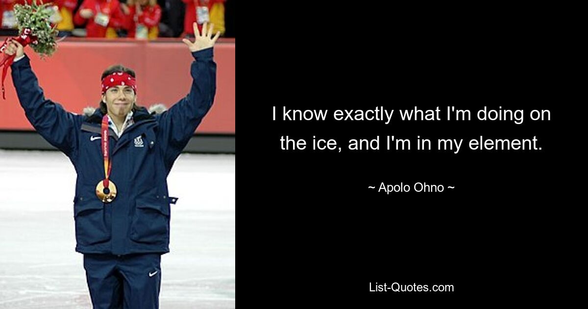 I know exactly what I'm doing on the ice, and I'm in my element. — © Apolo Ohno