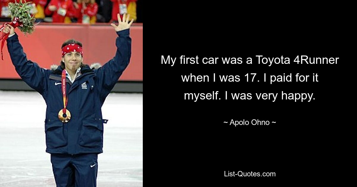 My first car was a Toyota 4Runner when I was 17. I paid for it myself. I was very happy. — © Apolo Ohno