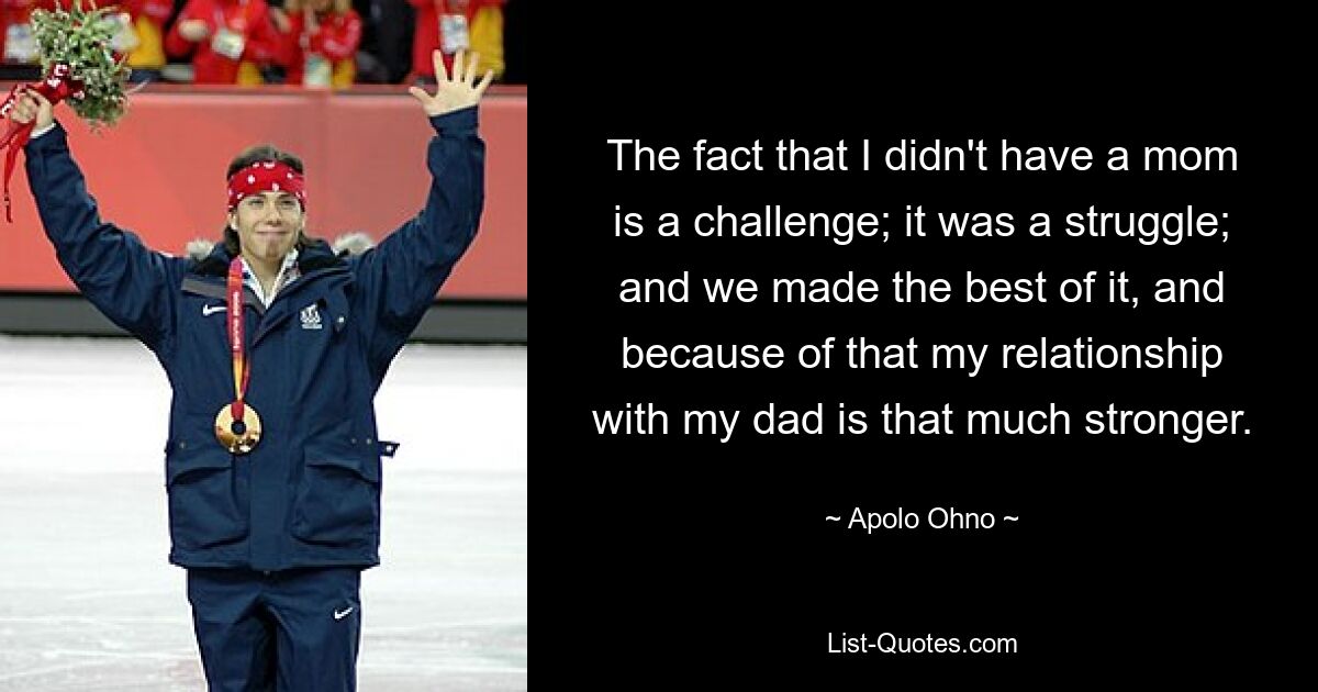 The fact that I didn't have a mom is a challenge; it was a struggle; and we made the best of it, and because of that my relationship with my dad is that much stronger. — © Apolo Ohno