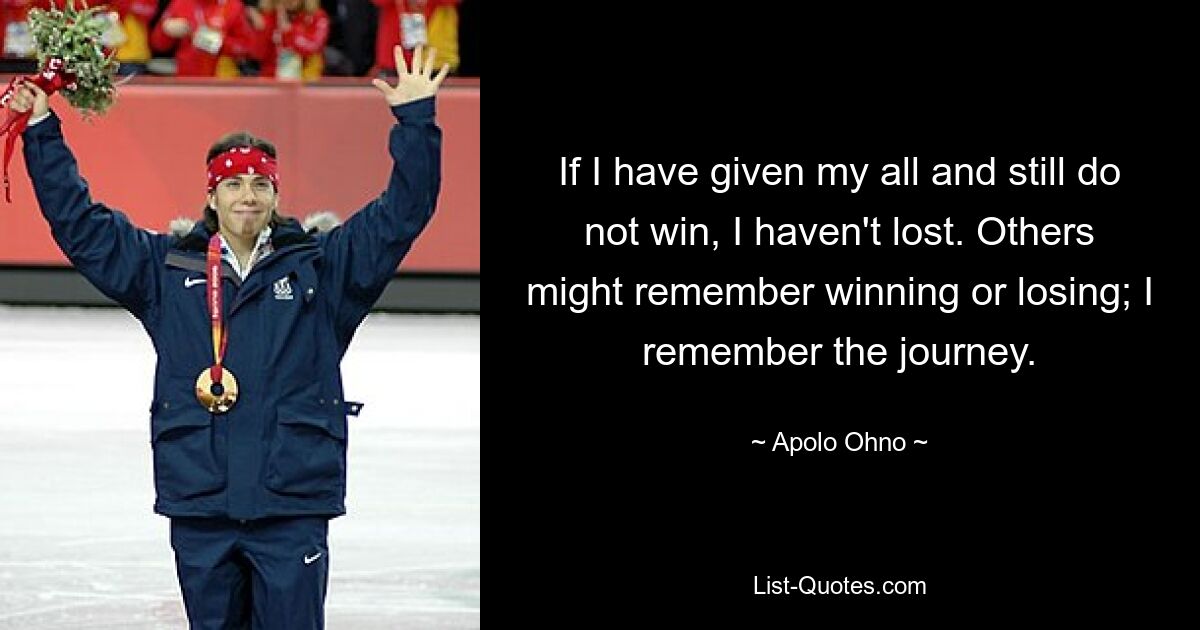 If I have given my all and still do not win, I haven't lost. Others might remember winning or losing; I remember the journey. — © Apolo Ohno