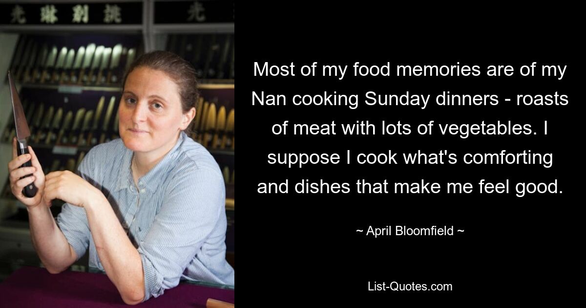 Most of my food memories are of my Nan cooking Sunday dinners - roasts of meat with lots of vegetables. I suppose I cook what's comforting and dishes that make me feel good. — © April Bloomfield