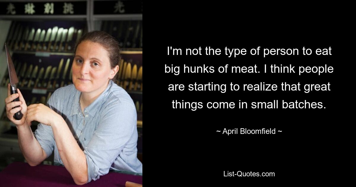 I'm not the type of person to eat big hunks of meat. I think people are starting to realize that great things come in small batches. — © April Bloomfield