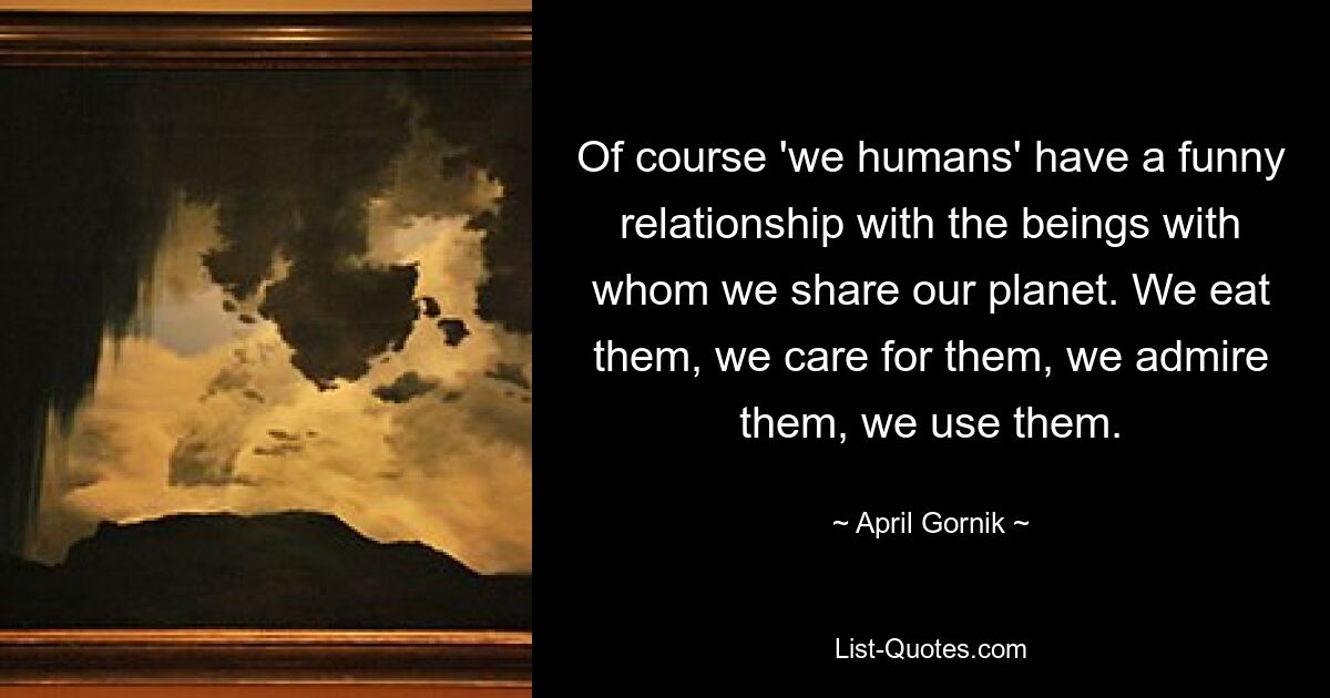 Of course 'we humans' have a funny relationship with the beings with whom we share our planet. We eat them, we care for them, we admire them, we use them. — © April Gornik