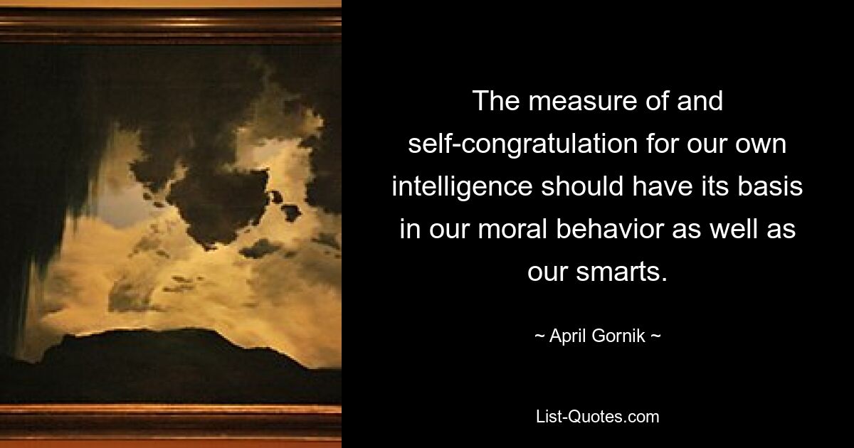 The measure of and self-congratulation for our own intelligence should have its basis in our moral behavior as well as our smarts. — © April Gornik