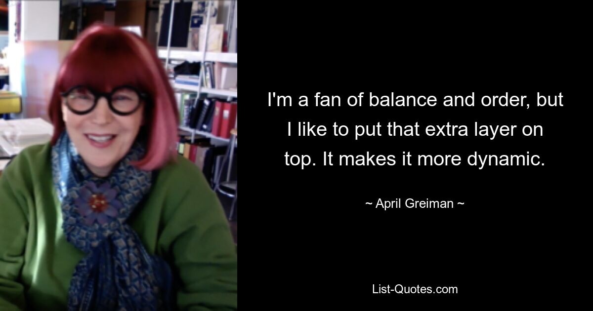 I'm a fan of balance and order, but I like to put that extra layer on top. It makes it more dynamic. — © April Greiman