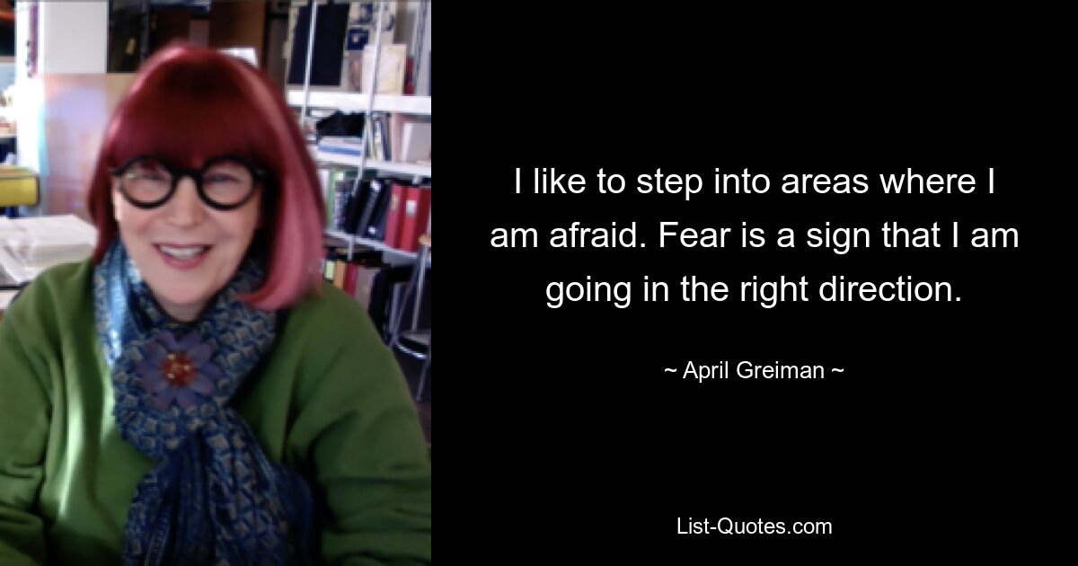 I like to step into areas where I am afraid. Fear is a sign that I am going in the right direction. — © April Greiman