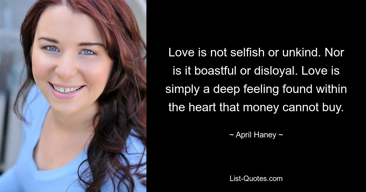 Love is not selfish or unkind. Nor is it boastful or disloyal. Love is simply a deep feeling found within the heart that money cannot buy. — © April Haney