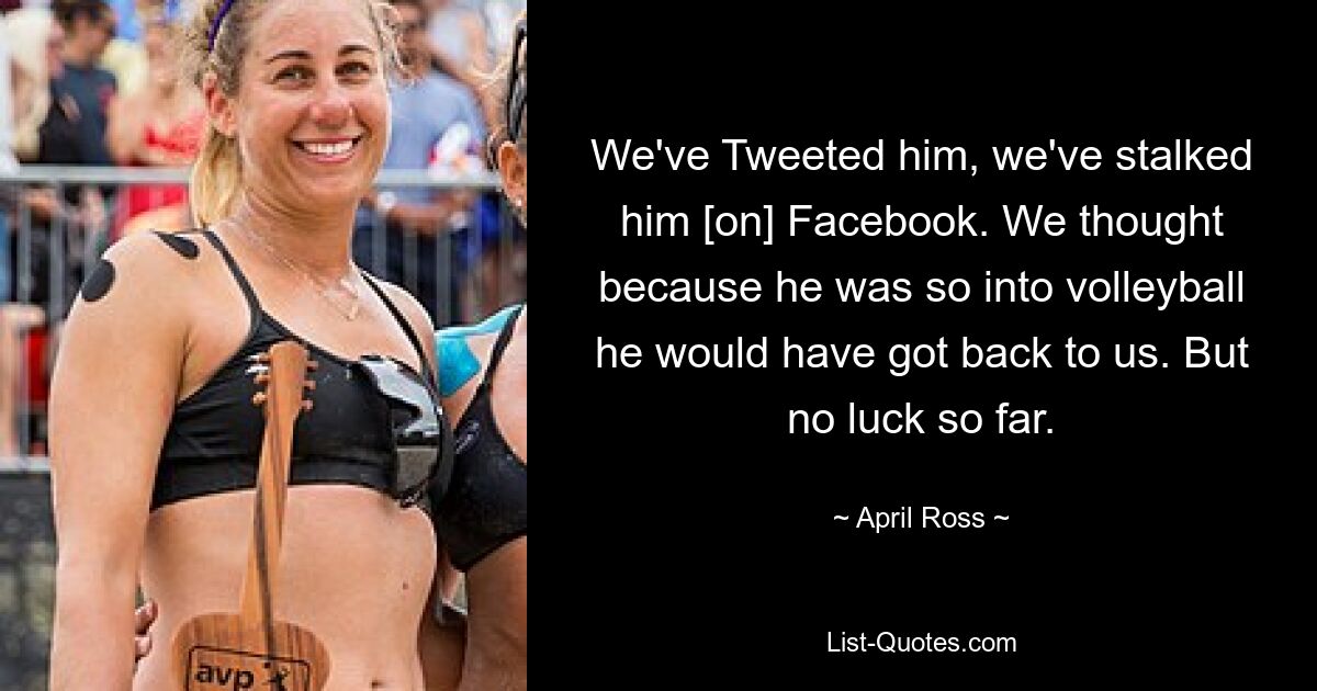 We've Tweeted him, we've stalked him [on] Facebook. We thought because he was so into volleyball he would have got back to us. But no luck so far. — © April Ross