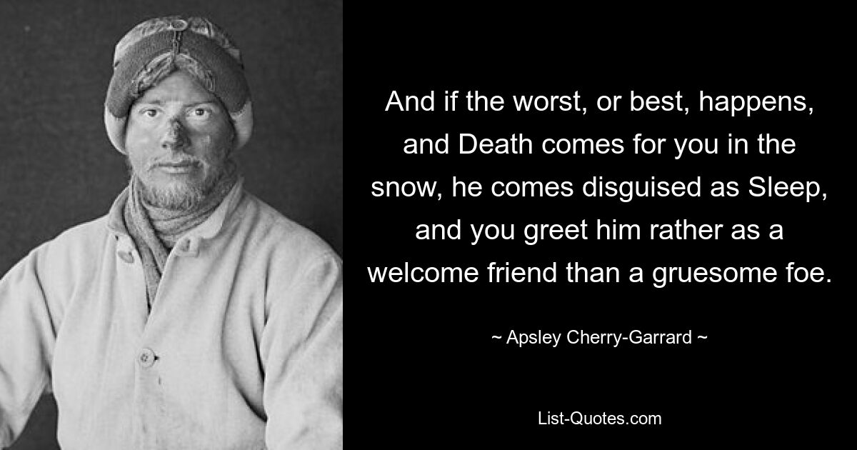 And if the worst, or best, happens, and Death comes for you in the snow, he comes disguised as Sleep, and you greet him rather as a welcome friend than a gruesome foe. — © Apsley Cherry-Garrard