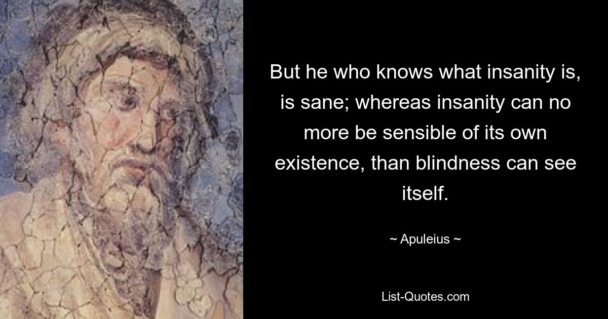 But he who knows what insanity is, is sane; whereas insanity can no more be sensible of its own existence, than blindness can see itself. — © Apuleius