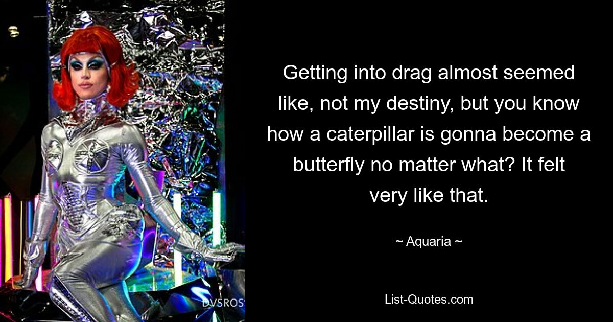 Getting into drag almost seemed like, not my destiny, but you know how a caterpillar is gonna become a butterfly no matter what? It felt very like that. — © Aquaria