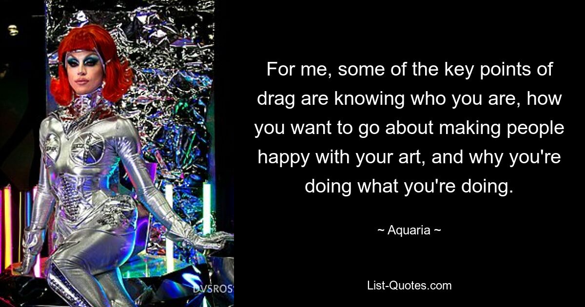 For me, some of the key points of drag are knowing who you are, how you want to go about making people happy with your art, and why you're doing what you're doing. — © Aquaria