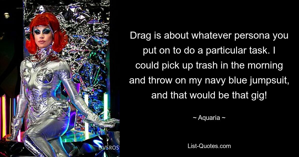 Drag is about whatever persona you put on to do a particular task. I could pick up trash in the morning and throw on my navy blue jumpsuit, and that would be that gig! — © Aquaria