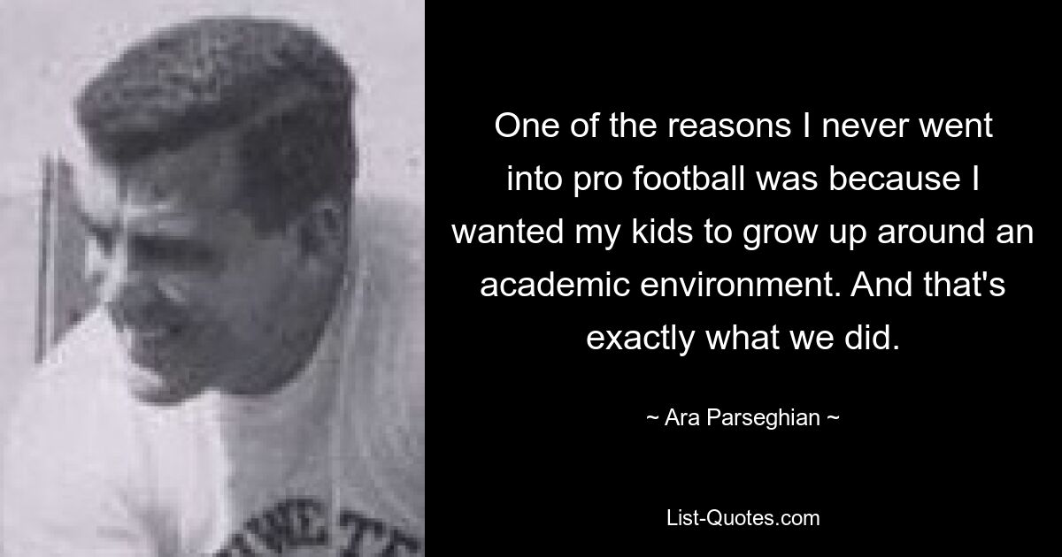 One of the reasons I never went into pro football was because I wanted my kids to grow up around an academic environment. And that's exactly what we did. — © Ara Parseghian