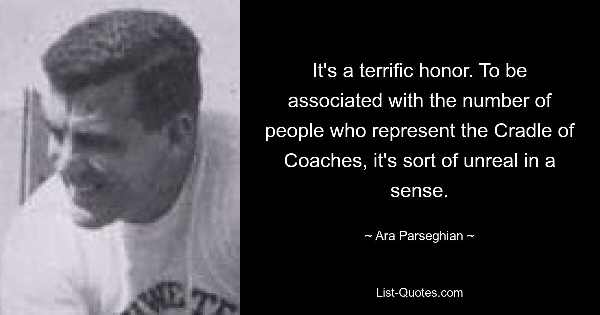 It's a terrific honor. To be associated with the number of people who represent the Cradle of Coaches, it's sort of unreal in a sense. — © Ara Parseghian