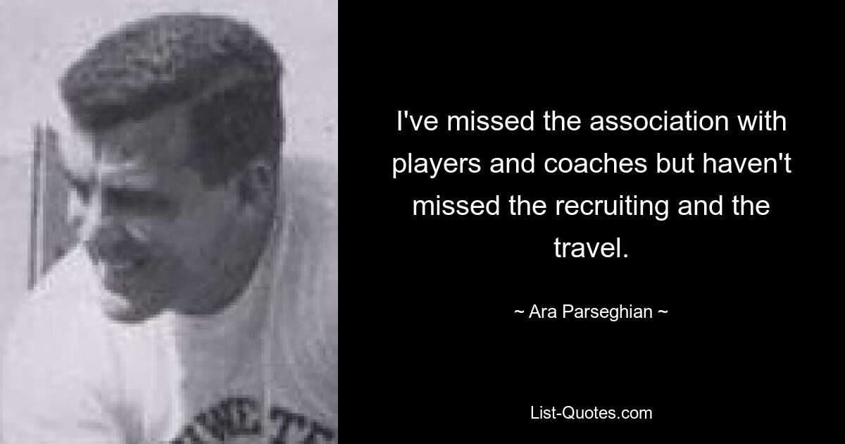 I've missed the association with players and coaches but haven't missed the recruiting and the travel. — © Ara Parseghian