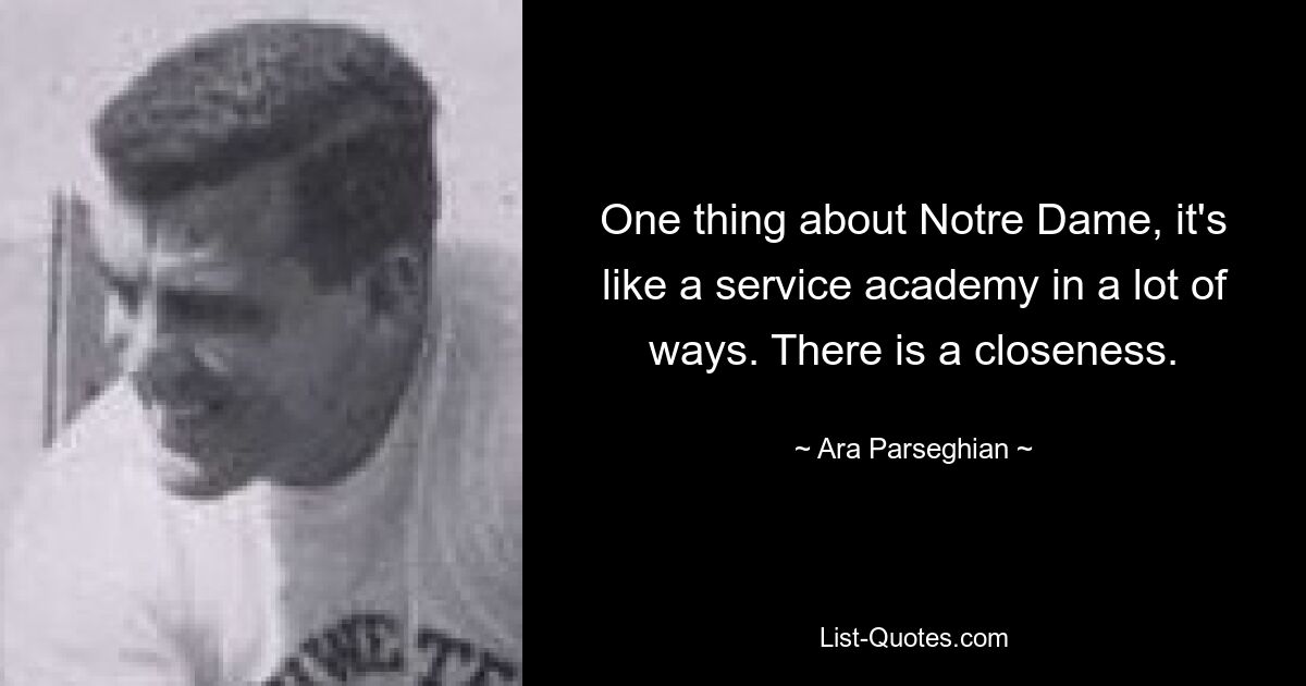 One thing about Notre Dame, it's like a service academy in a lot of ways. There is a closeness. — © Ara Parseghian