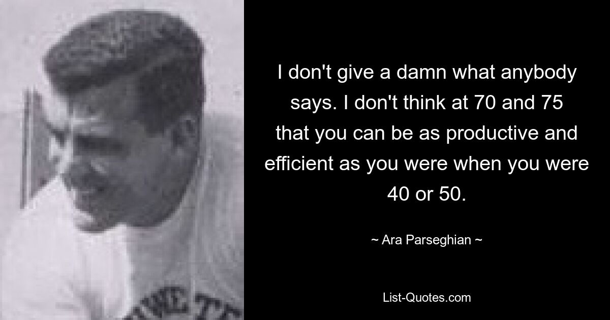 I don't give a damn what anybody says. I don't think at 70 and 75 that you can be as productive and efficient as you were when you were 40 or 50. — © Ara Parseghian