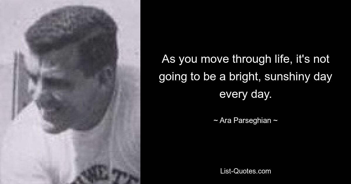 As you move through life, it's not going to be a bright, sunshiny day every day. — © Ara Parseghian