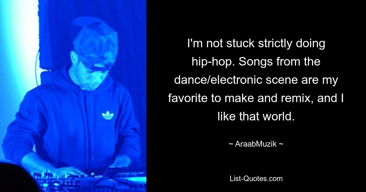 I'm not stuck strictly doing hip-hop. Songs from the dance/electronic scene are my favorite to make and remix, and I like that world. — © AraabMuzik