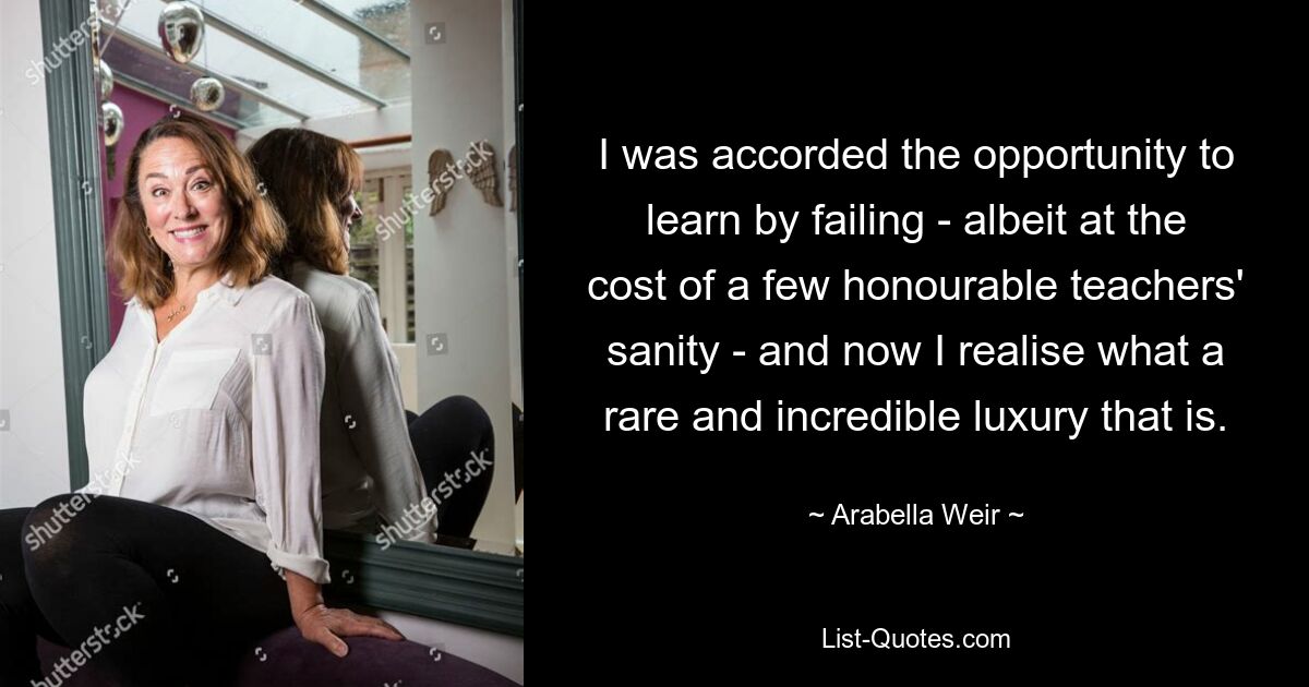 I was accorded the opportunity to learn by failing - albeit at the cost of a few honourable teachers' sanity - and now I realise what a rare and incredible luxury that is. — © Arabella Weir