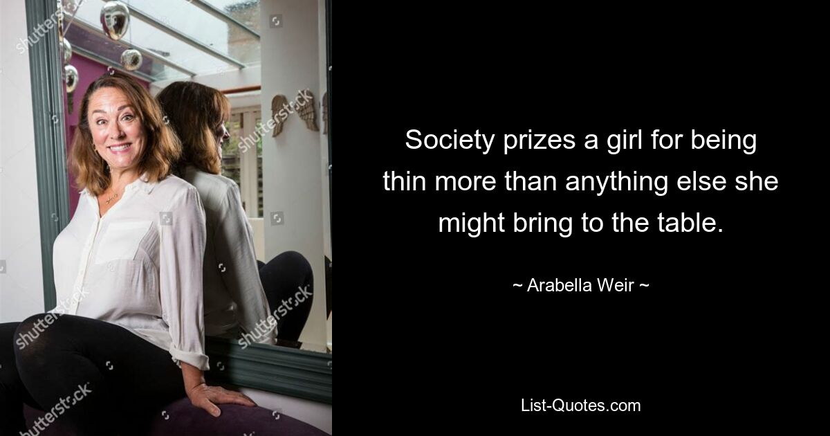 Society prizes a girl for being thin more than anything else she might bring to the table. — © Arabella Weir