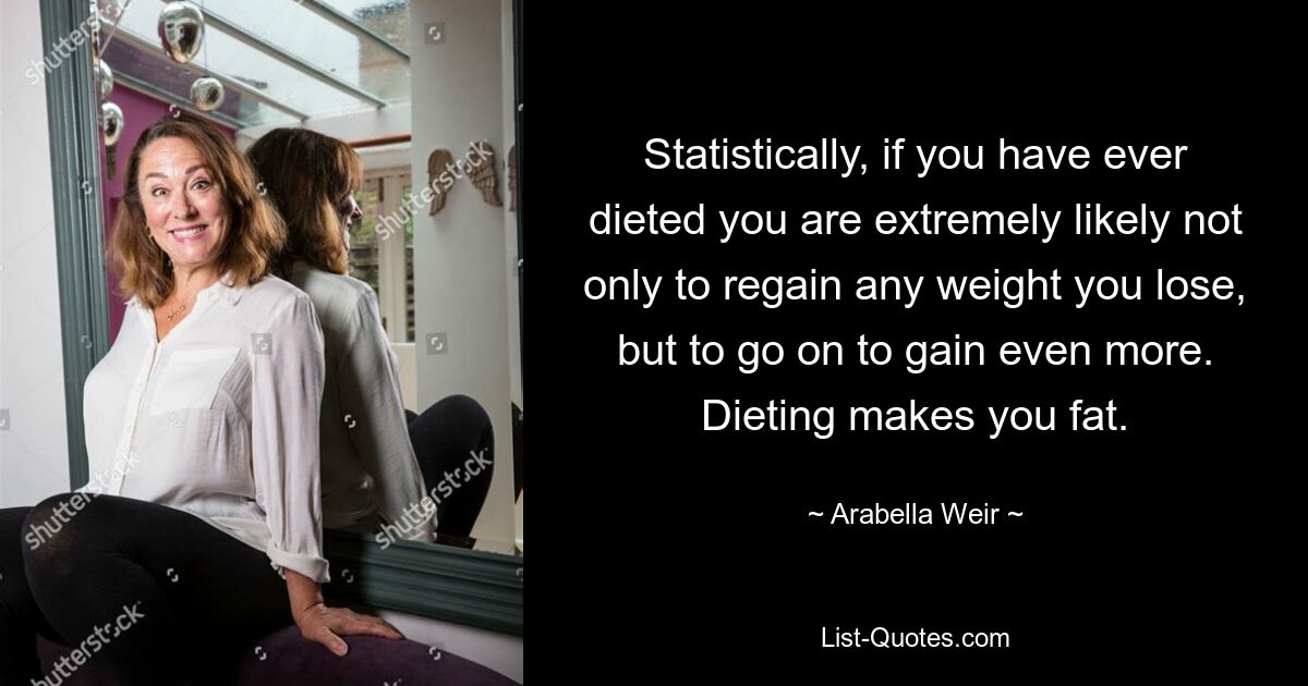 Statistically, if you have ever dieted you are extremely likely not only to regain any weight you lose, but to go on to gain even more. Dieting makes you fat. — © Arabella Weir