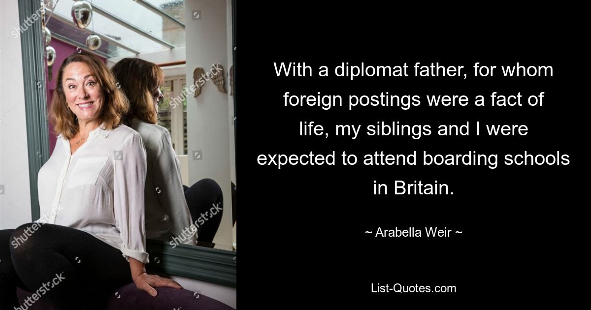 With a diplomat father, for whom foreign postings were a fact of life, my siblings and I were expected to attend boarding schools in Britain. — © Arabella Weir