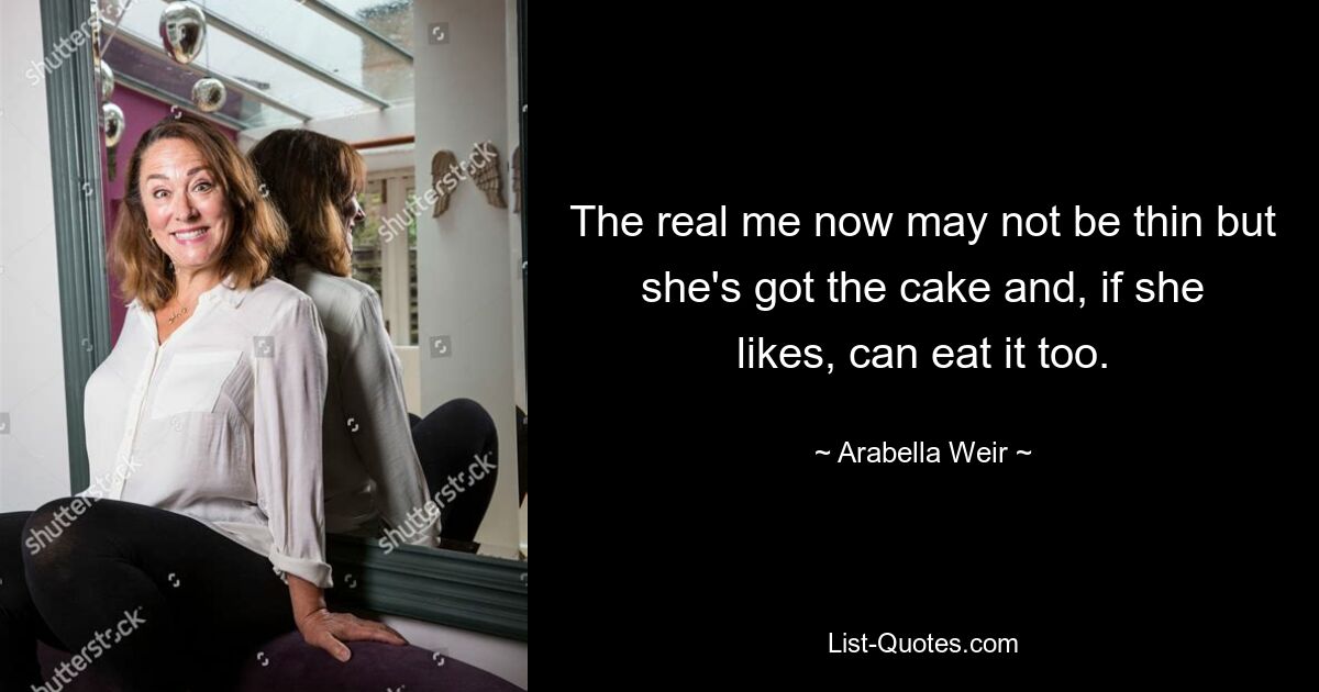 The real me now may not be thin but she's got the cake and, if she likes, can eat it too. — © Arabella Weir