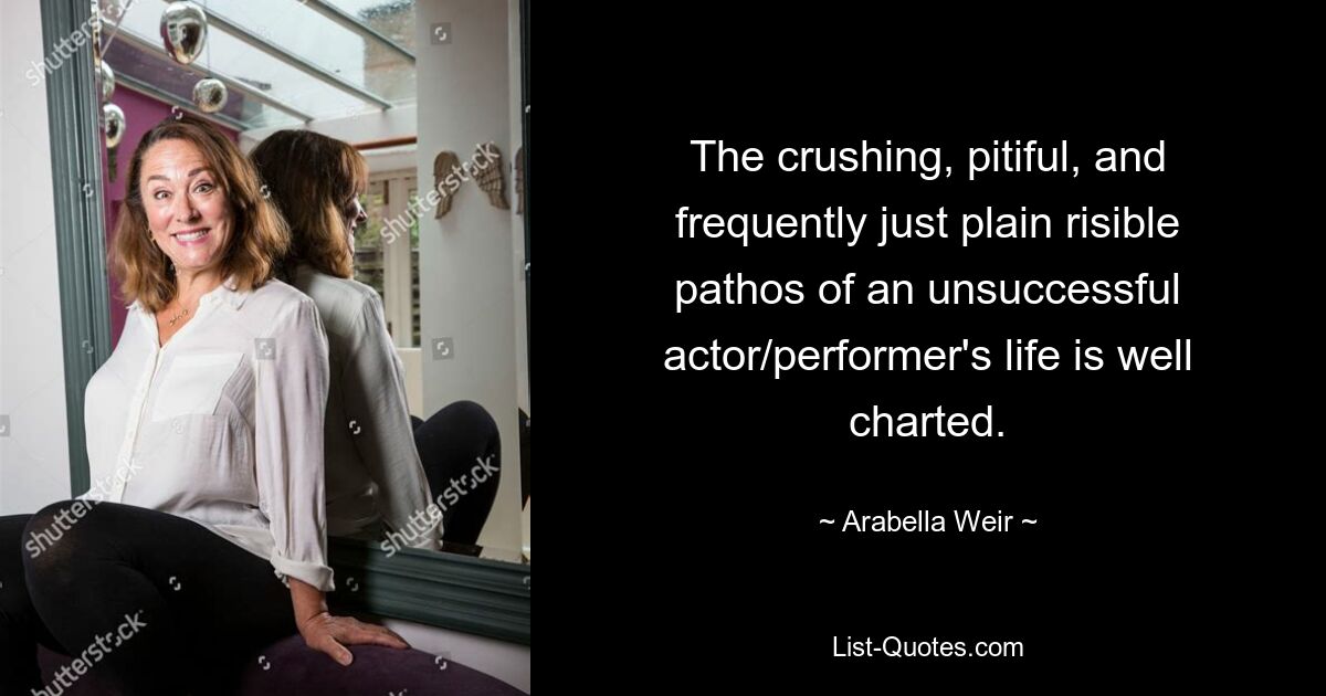 The crushing, pitiful, and frequently just plain risible pathos of an unsuccessful actor/performer's life is well charted. — © Arabella Weir