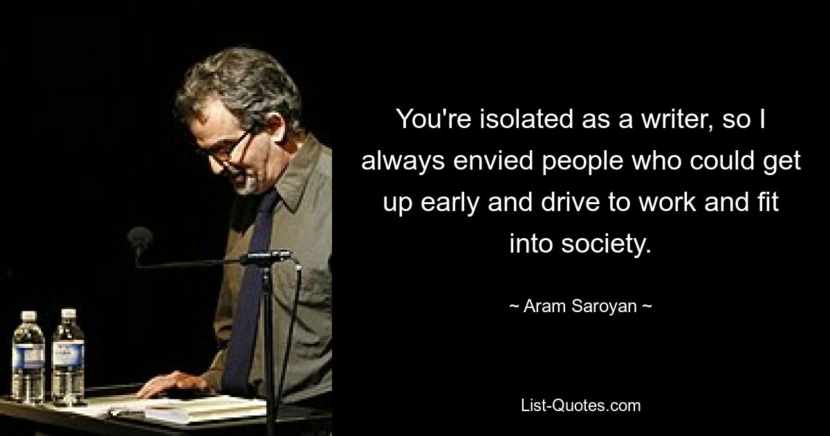 You're isolated as a writer, so I always envied people who could get up early and drive to work and fit into society. — © Aram Saroyan