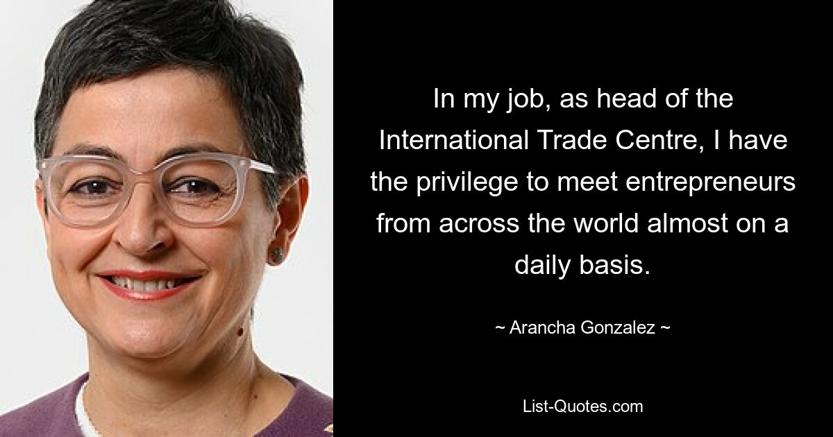 In my job, as head of the International Trade Centre, I have the privilege to meet entrepreneurs from across the world almost on a daily basis. — © Arancha Gonzalez