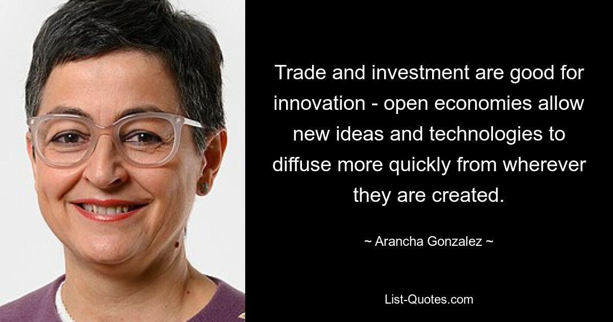 Trade and investment are good for innovation - open economies allow new ideas and technologies to diffuse more quickly from wherever they are created. — © Arancha Gonzalez