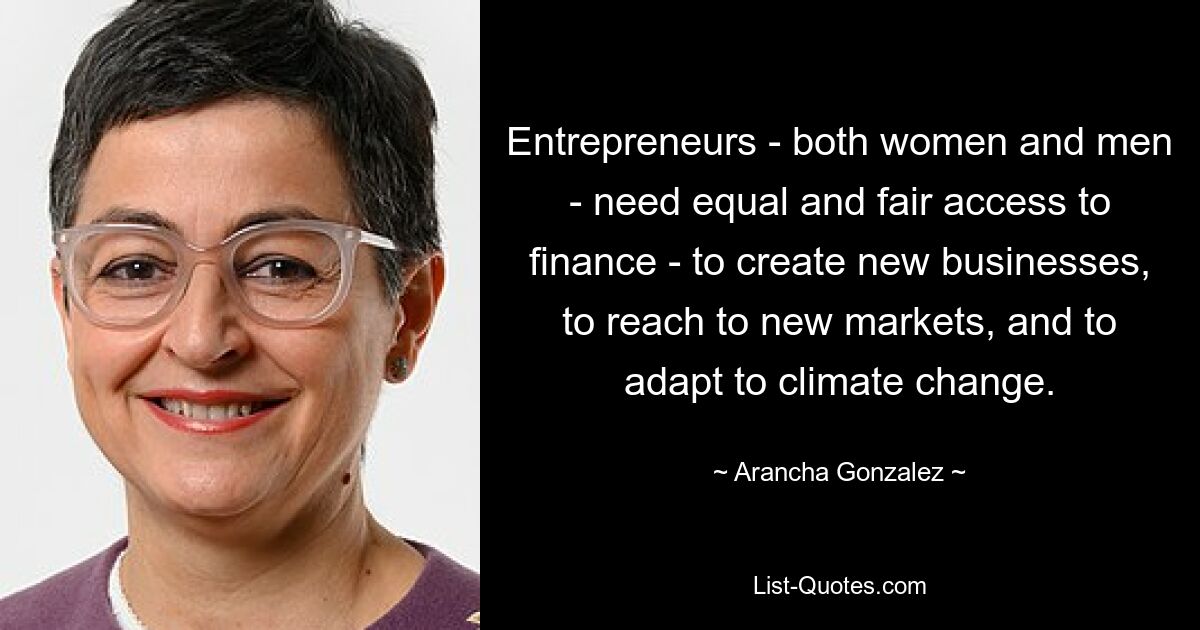 Entrepreneurs - both women and men - need equal and fair access to finance - to create new businesses, to reach to new markets, and to adapt to climate change. — © Arancha Gonzalez