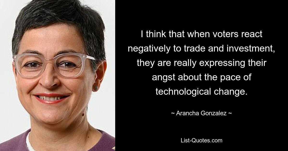 I think that when voters react negatively to trade and investment, they are really expressing their angst about the pace of technological change. — © Arancha Gonzalez