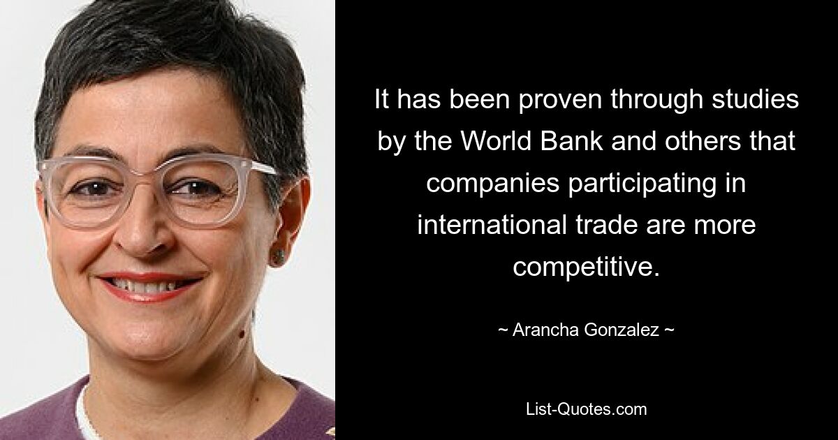 It has been proven through studies by the World Bank and others that companies participating in international trade are more competitive. — © Arancha Gonzalez