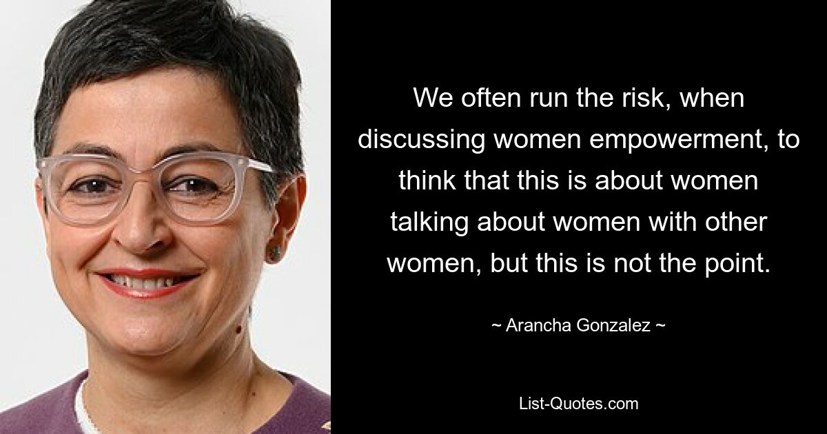 We often run the risk, when discussing women empowerment, to think that this is about women talking about women with other women, but this is not the point. — © Arancha Gonzalez