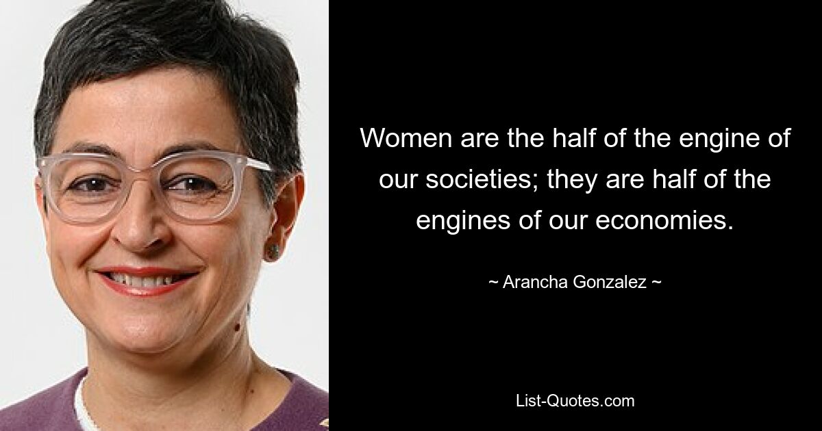 Women are the half of the engine of our societies; they are half of the engines of our economies. — © Arancha Gonzalez