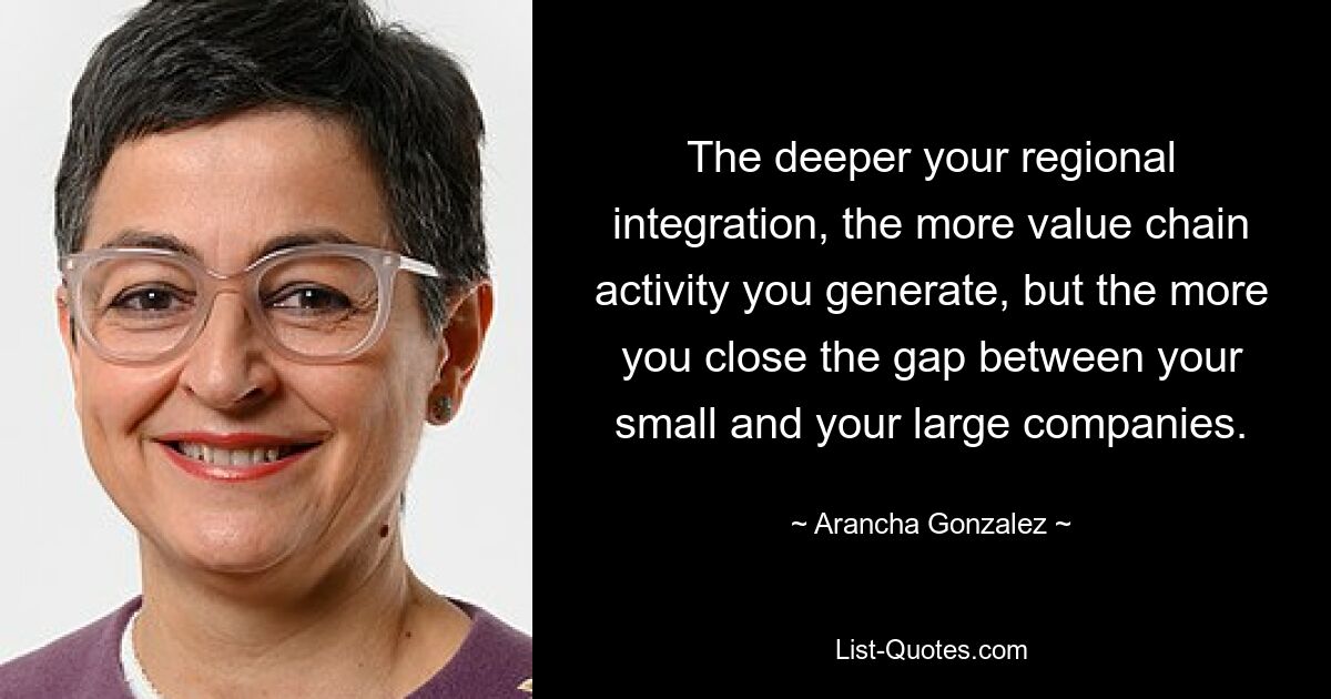 The deeper your regional integration, the more value chain activity you generate, but the more you close the gap between your small and your large companies. — © Arancha Gonzalez