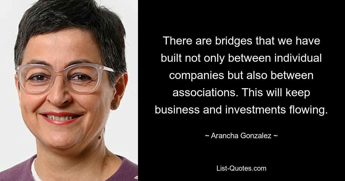 There are bridges that we have built not only between individual companies but also between associations. This will keep business and investments flowing. — © Arancha Gonzalez