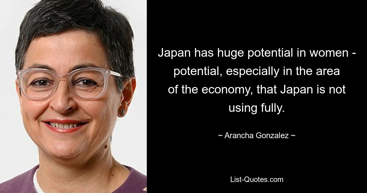 Japan has huge potential in women - potential, especially in the area of the economy, that Japan is not using fully. — © Arancha Gonzalez