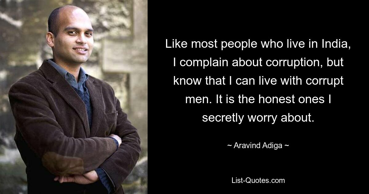 Like most people who live in India, I complain about corruption, but know that I can live with corrupt men. It is the honest ones I secretly worry about. — © Aravind Adiga