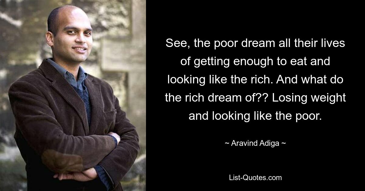 See, the poor dream all their lives of getting enough to eat and looking like the rich. And what do the rich dream of?? Losing weight and looking like the poor. — © Aravind Adiga