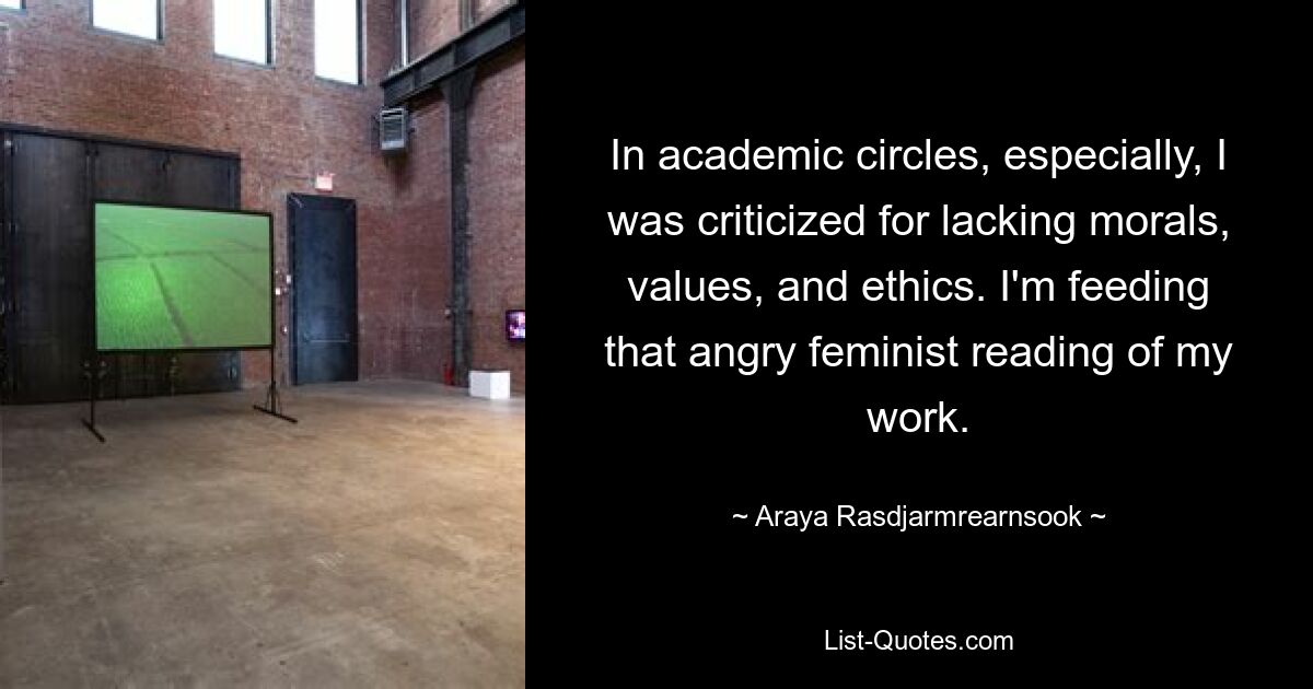 In academic circles, especially, I was criticized for lacking morals, values, and ethics. I'm feeding that angry feminist reading of my work. — © Araya Rasdjarmrearnsook