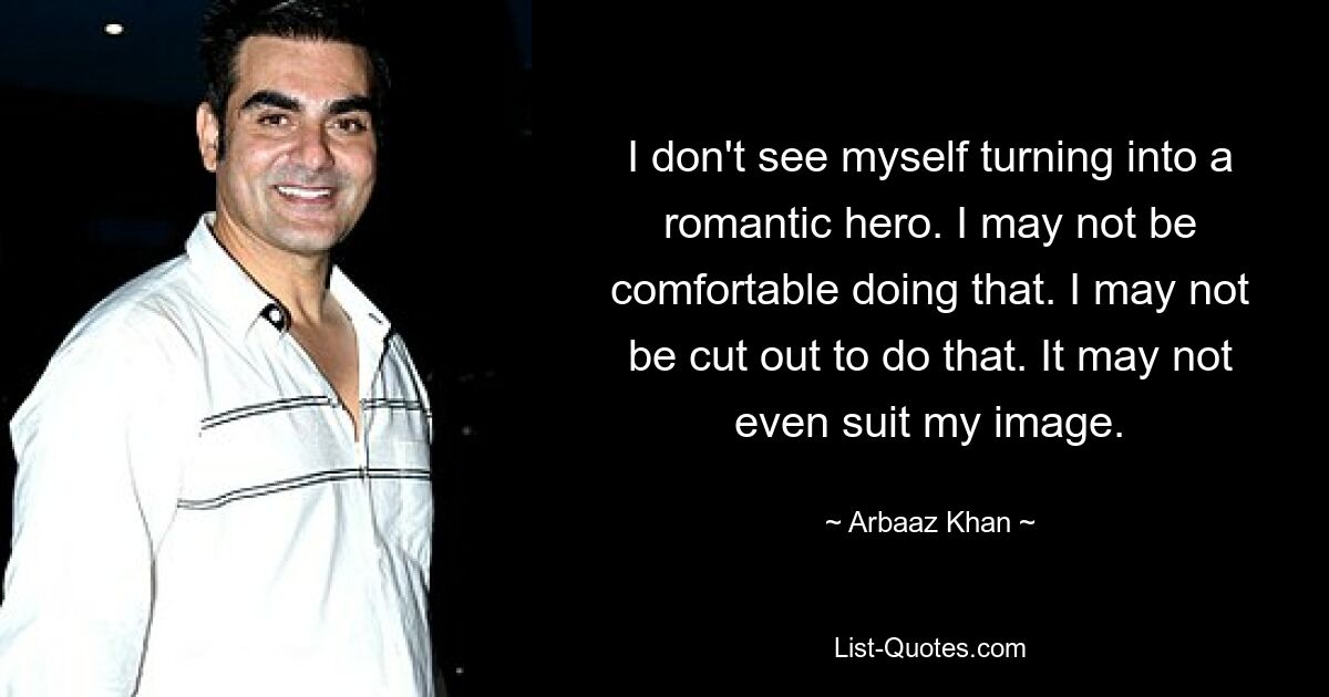 I don't see myself turning into a romantic hero. I may not be comfortable doing that. I may not be cut out to do that. It may not even suit my image. — © Arbaaz Khan